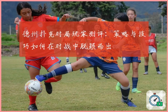德州扑克对局玩家测评：策略与技巧如何在对战中脱颖而出